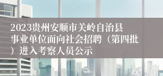 2023贵州安顺市关岭自治县事业单位面向社会招聘（第四批）进入考察人员公示
