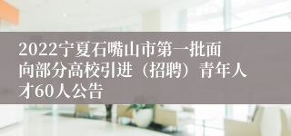 2022宁夏石嘴山市第一批面向部分高校引进（招聘）青年人才60人公告