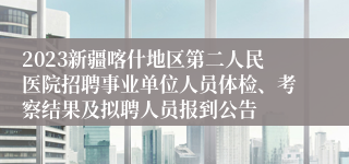 2023新疆喀什地区第二人民医院招聘事业单位人员体检、考察结果及拟聘人员报到公告