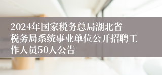 2024年国家税务总局湖北省税务局系统事业单位公开招聘工作人员50人公告