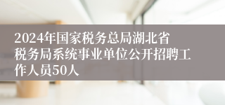 2024年国家税务总局湖北省税务局系统事业单位公开招聘工作人员50人