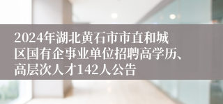 2024年湖北黄石市市直和城区国有企事业单位招聘高学历、高层次人才142人公告