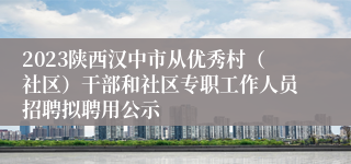 2023陕西汉中市从优秀村（社区）干部和社区专职工作人员招聘拟聘用公示