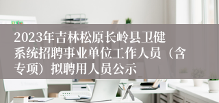 2023年吉林松原长岭县卫健系统招聘事业单位工作人员（含专项）拟聘用人员公示