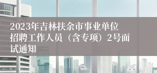 2023年吉林扶余市事业单位招聘工作人员（含专项）2号面试通知