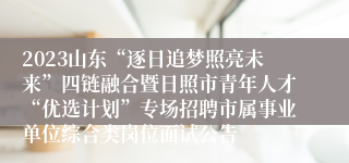 2023山东“逐日追梦照亮未来”四链融合暨日照市青年人才“优选计划”专场招聘市属事业单位综合类岗位面试公告
