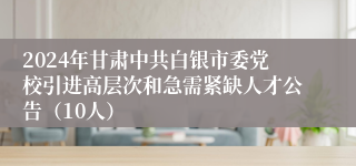 2024年甘肃中共白银市委党校引进高层次和急需紧缺人才公告（10人）