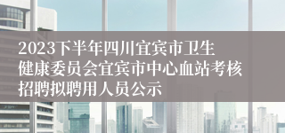 2023下半年四川宜宾市卫生健康委员会宜宾市中心血站考核招聘拟聘用人员公示