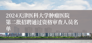 2024天津医科大学肿瘤医院第二批招聘通过资格审查人员名单