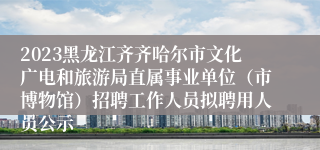 2023黑龙江齐齐哈尔市文化广电和旅游局直属事业单位（市博物馆）招聘工作人员拟聘用人员公示
