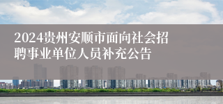 2024贵州安顺市面向社会招聘事业单位人员补充公告