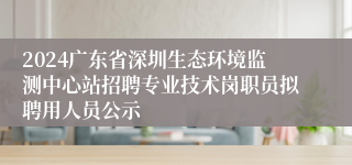 2024广东省深圳生态环境监测中心站招聘专业技术岗职员拟聘用人员公示