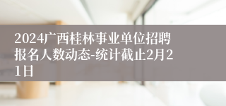 2024广西桂林事业单位招聘报名人数动态-统计截止2月21日