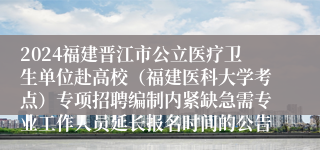 2024福建晋江市公立医疗卫生单位赴高校（福建医科大学考点）专项招聘编制内紧缺急需专业工作人员延长报名时间的公告