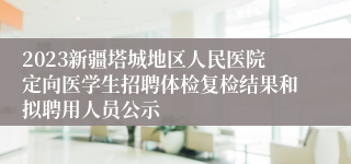 2023新疆塔城地区人民医院定向医学生招聘体检复检结果和拟聘用人员公示