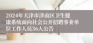 2024年天津市津南区卫生健康系统面向社会公开招聘事业单位工作人员36人公告