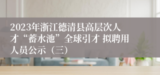 2023年浙江德清县高层次人才“蓄水池”全球引才 拟聘用人员公示（三）