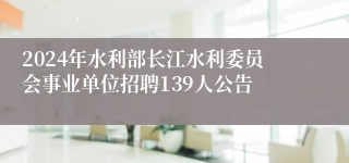 2024年水利部长江水利委员会事业单位招聘139人公告