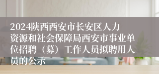 2024陕西西安市长安区人力资源和社会保障局西安市事业单位招聘（募）工作人员拟聘用人员的公示