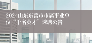 2024山东东营市市属事业单位“千名英才”选聘公告