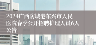 2024广西防城港东兴市人民医院春季公开招聘护理人员6人公告