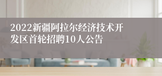 2022新疆阿拉尔经济技术开发区首轮招聘10人公告