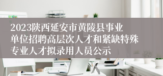 2023陕西延安市黄陵县事业单位招聘高层次人才和紧缺特殊专业人才拟录用人员公示