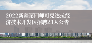 2022新疆第四师可克达拉经济技术开发区招聘23人公告