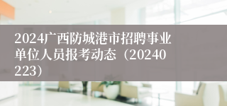2024广西防城港市招聘事业单位人员报考动态（20240223）