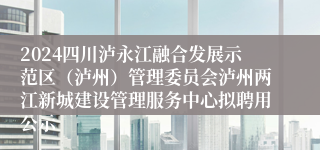 2024四川泸永江融合发展示范区（泸州）管理委员会泸州两江新城建设管理服务中心拟聘用公示