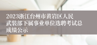 2023浙江台州市黄岩区人民武装部下属事业单位选聘考试总成绩公示