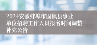 2024安徽蚌埠市固镇县事业单位招聘工作人员报名时间调整补充公告