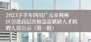 2023下半年四川广元市利州区引进高层次和急需紧缺人才拟聘人员公示（第一批）