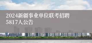 2024新疆事业单位联考招聘5817人公告