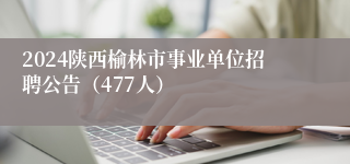 2024陕西榆林市事业单位招聘公告（477人）