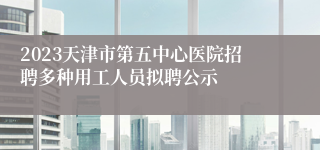 2023天津市第五中心医院招聘多种用工人员拟聘公示