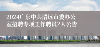 2024广东中共清远市委办公室招聘专项工作聘员2人公告