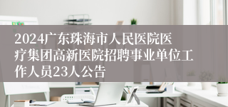 2024广东珠海市人民医院医疗集团高新医院招聘事业单位工作人员23人公告