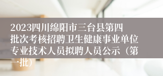 2023四川绵阳市三台县第四批次考核招聘卫生健康事业单位专业技术人员拟聘人员公示（第一批）