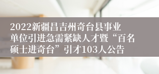 2022新疆昌吉州奇台县事业单位引进急需紧缺人才暨“百名硕士进奇台”引才103人公告