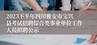 2023下半年四川雅安市宝兴县考试招聘综合类事业单位工作人员拟聘公示