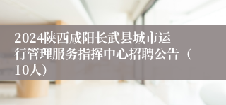 2024陕西咸阳长武县城市运行管理服务指挥中心招聘公告（10人）