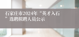 石家庄市2024年“英才入石”选聘拟聘人员公示