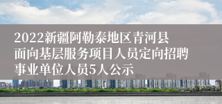 2022新疆阿勒泰地区青河县面向基层服务项目人员定向招聘事业单位人员5人公示