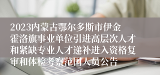 2023内蒙古鄂尔多斯市伊金霍洛旗事业单位引进高层次人才和紧缺专业人才递补进入资格复审和体检考察范围人员公告