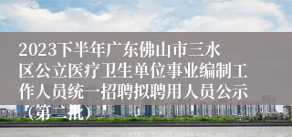 2023下半年广东佛山市三水区公立医疗卫生单位事业编制工作人员统一招聘拟聘用人员公示（第二批）