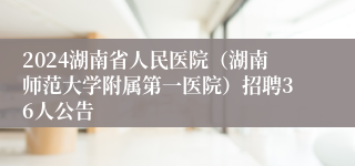 2024湖南省人民医院（湖南师范大学附属第一医院）招聘36人公告 