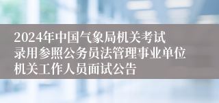 2024年中国气象局机关考试录用参照公务员法管理事业单位机关工作人员面试公告