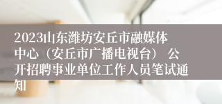 2023山东潍坊安丘市融媒体中心（安丘市广播电视台） 公开招聘事业单位工作人员笔试通知