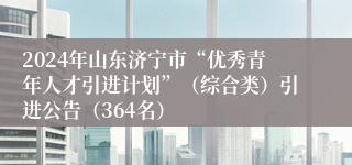 2024年山东济宁市“优秀青年人才引进计划”（综合类）引进公告（364名）